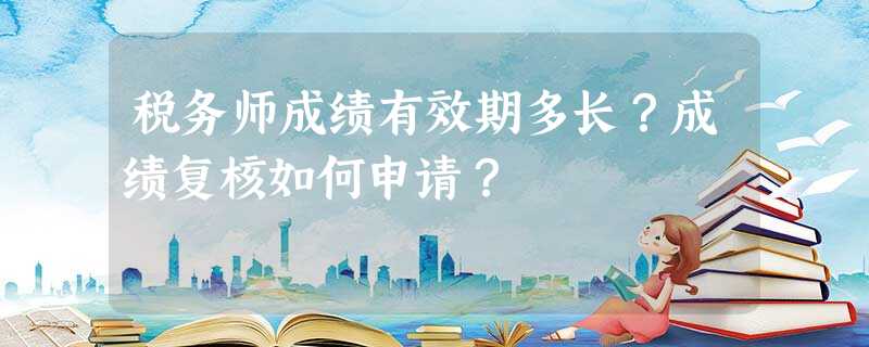 税务师成绩有效期多长?成绩复核如何申请? 税务师成绩有效期多长?成绩复核如何申请?