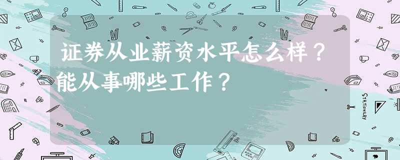 证券从业薪资水平怎么样?能从事哪些工作? 证券从业薪资水平怎么样?能从事哪些工作?