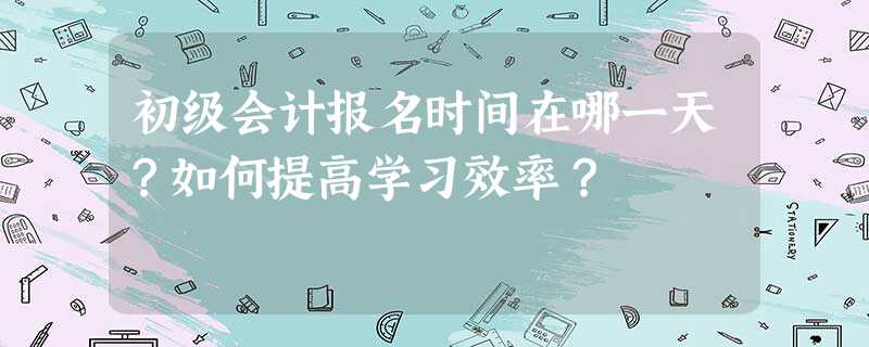 初级会计报名时间在哪一天?如何提高学习效率? 初级会计报名时间在哪一天?如何提高学习效率?