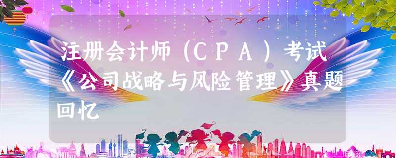 注册会计师(CPA)考试《公司战略与风险管理》真题回忆 注册会计师(CPA)考试《公司战略与风险管理》真题回忆