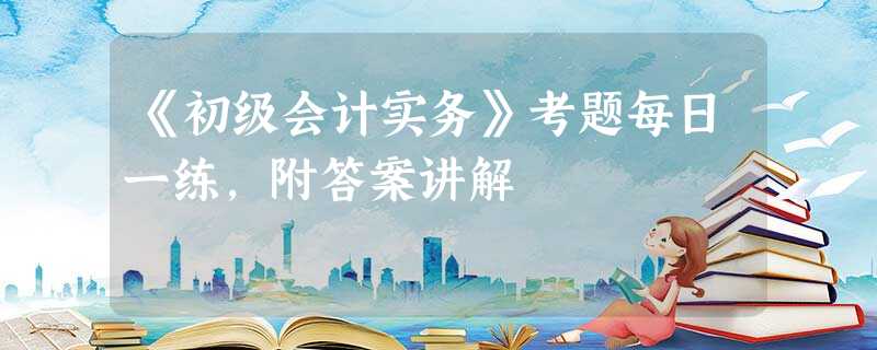 《初级会计实务》考题每日一练,附答案讲解 《初级会计实务》考题每日一练,附答案讲解