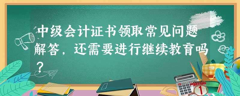 中级会计证书领取常见问题解答,还需要进行继续教育吗? 中级会计证书领取常见问题解答,还需要进行继续教育吗?
