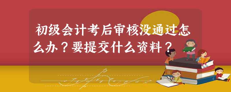 初级会计考后审核没通过怎么办?要提交什么资料? 初级会计考后审核没通过怎么办?要提交什么资料?