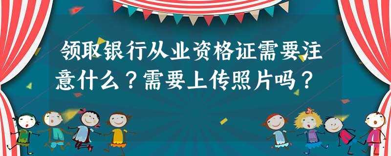 领取银行从业资格证需要注意什么?需要上传照片吗? 领取银行从业资格证需要注意什么?需要上传照片吗?