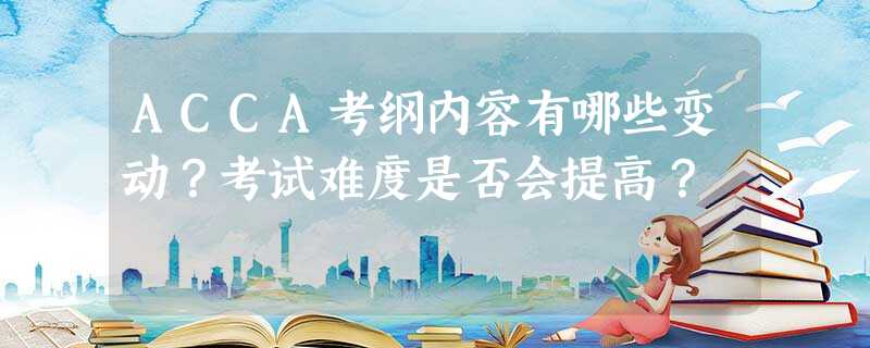 ACCA考纲内容有哪些变动?考试难度是否会提高? ACCA考纲内容有哪些变动?考试难度是否会提高?