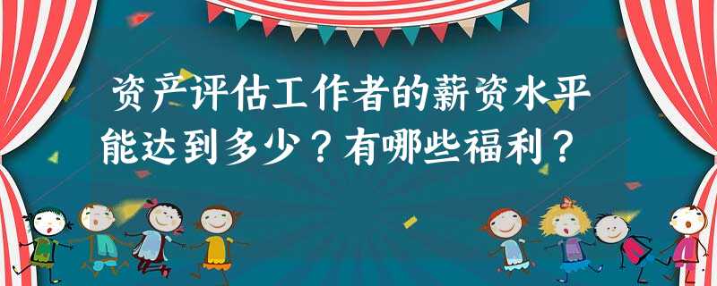 资产评估工作者的薪资水平能达到多少?有哪些福利? 资产评估工作者的薪资水平能达到多少?有哪些福利?