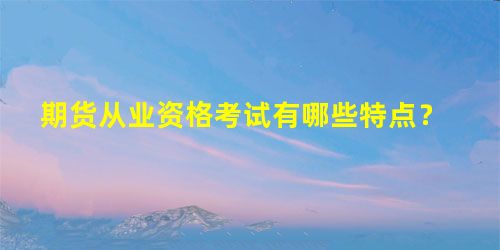期货从业资格考试有哪些特点? 期货从业资格考试有哪些特点?