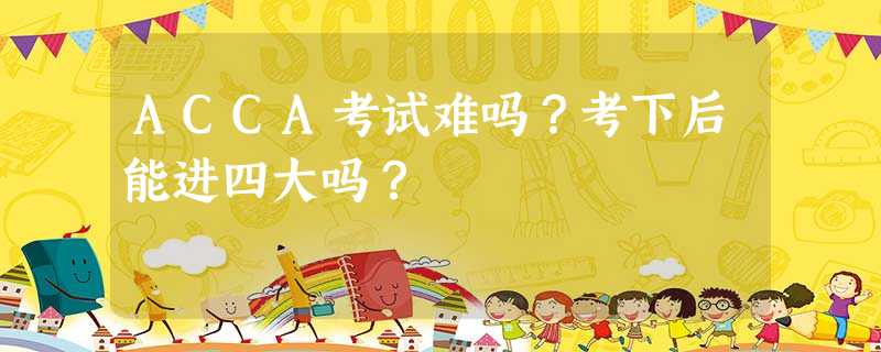 ACCA考试难吗?考下后能进四大吗? ACCA考试难吗?考下后能进四大吗?