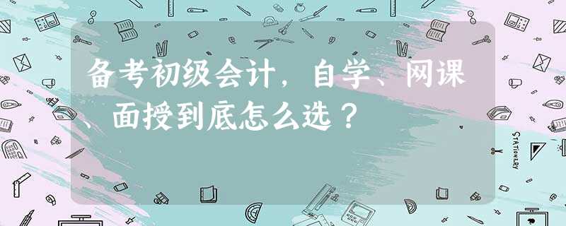 备考初级会计,自学、网课、面授到底怎么选? 备考初级会计,自学、网课、面授到底怎么选?