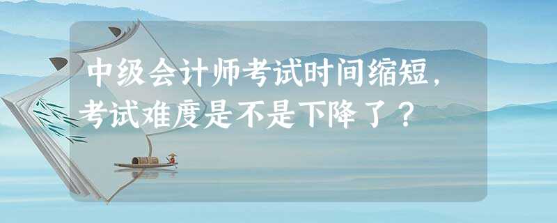 中级会计师考试时间缩短,考试难度是不是下降了? 中级会计师考试时间缩短,考试难度是不是下降了?