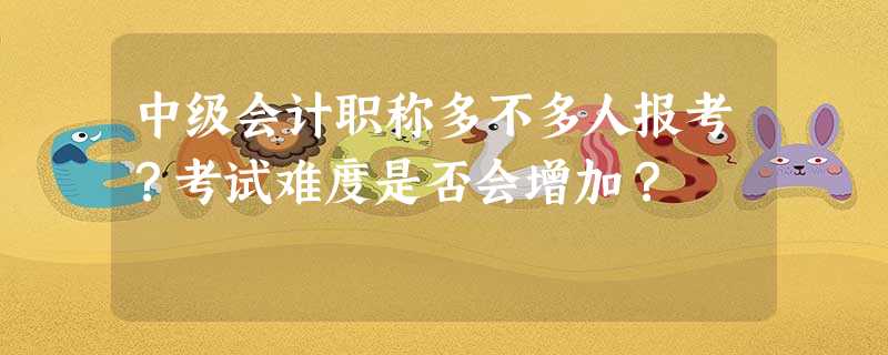 中级会计职称多不多人报考?考试难度是否会增加? 中级会计职称多不多人报考?考试难度是否会增加?