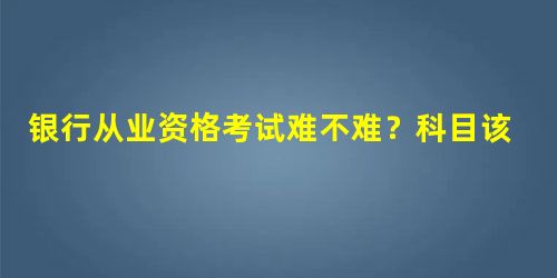银行从业资格考试难不难?科目该怎么搭配? 银行从业资格考试难不难?科目该怎么搭配?