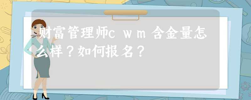 财富管理师cwm含金量怎么样?如何报名? 财富管理师cwm含金量怎么样?如何报名?