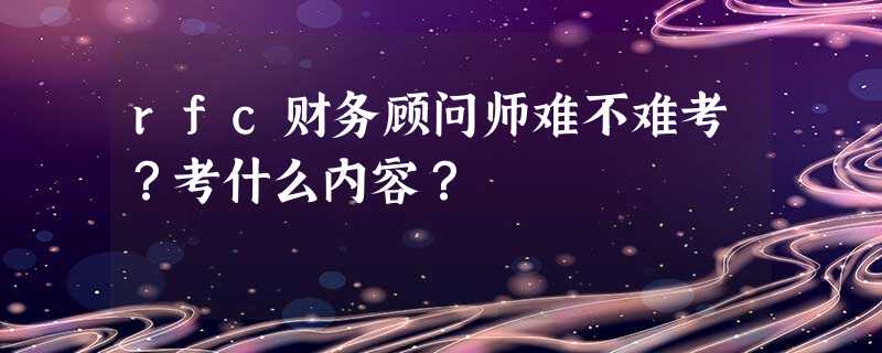 rfc财务顾问师难不难考?考什么内容? rfc财务顾问师难不难考?考什么内容?