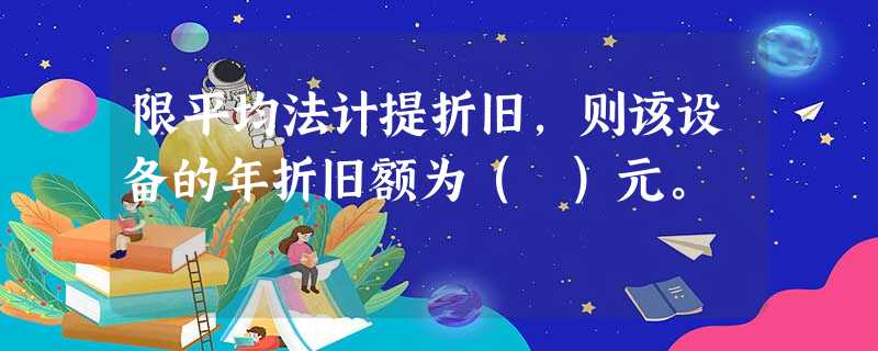限平均法计提折旧,则该设备的年折旧额为( )元。 限平均法计提折旧,则该设备的年折旧额为( )元。