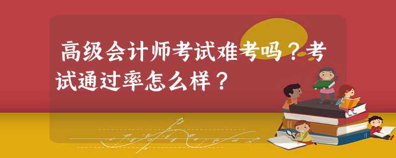 高级会计师考试难考吗?考试通过率怎么样? 高级会计师考试难考吗?考试通过率怎么样?