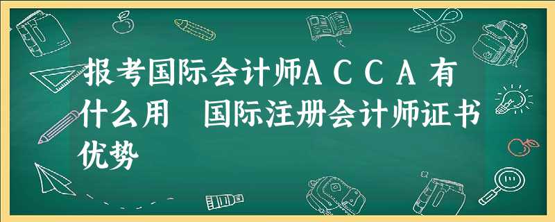 报考国际会计师ACCA有什么用 国际注册会计师证书优势 报考国际会计师ACCA有什么用 国际注册会计师证书优势