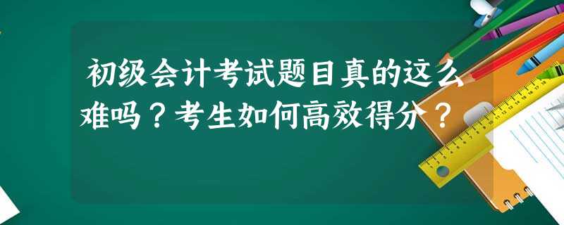 初级会计考试题目真的这么难吗?考生如何高效得分? 初级会计考试题目真的这么难吗?考生如何高效得分?