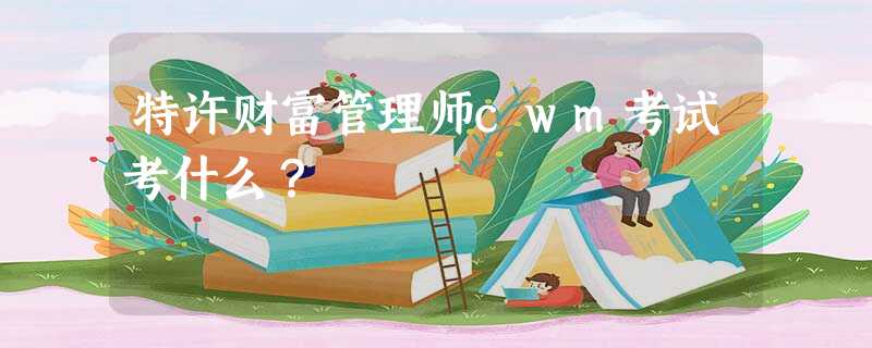 特许财富管理师cwm考试考什么? 特许财富管理师cwm考试考什么?