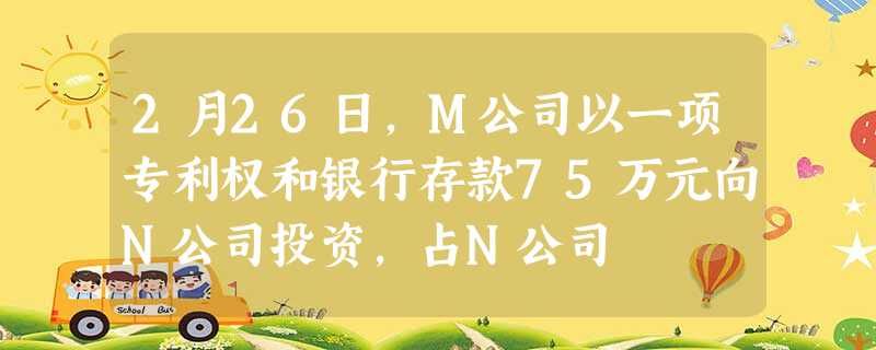 2月26日,M公司以一项专利权和银行存款75万元向N公司投资,占N公司 2月26日,M公司以一项专利权和银行存款75万元向N公司投资,占N公司