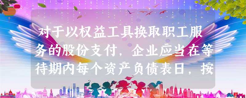 对于以权益工具换取职工服务的股份支付,企业应当在等待期内每个资产负债表日,按授予日权益工具的公允价值将当期取得的服务计入 对于以权益工具换取职工服务的股份支付,企业应当在等待期内每个资产负债表日,按授予日权益工具的公允价值将当期取得的服务计入