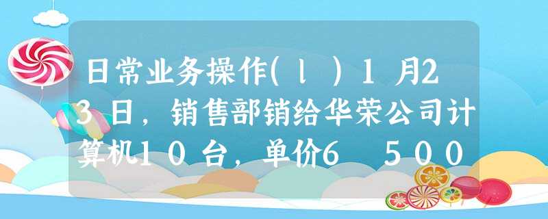 日常业务操作(l)1月23日,销售部销给华荣公司计算机10台,单价6 500元,开出普通发票,货已发出,款 日常业务操作(l)1月23日,销售部销给华荣公司计算机10台,单价6 500元,开出普通发票,货已发出,款
