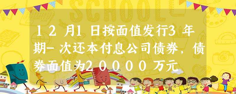 12月1日按面值发行3年期-次还本付息公司债券,债券面值为20000万元 12月1日按面值发行3年期-次还本付息公司债券,债券面值为20000万元