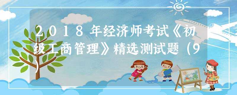 2018年经济师考试《初级工商管理》精选测试题(9) 2018年经济师考试《初级工商管理》精选测试题(9)