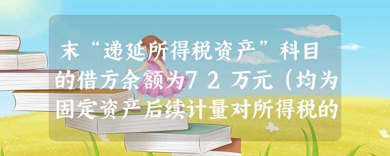 末“递延所得税资产”科目的借方余额为72万元(均为固定资产后续计量对所得税的影响),适用的所得税税率为1 末“递延所得税资产”科目的借方余额为72万元(均为固定资产后续计量对所得税的影响),适用的所得税税率为1