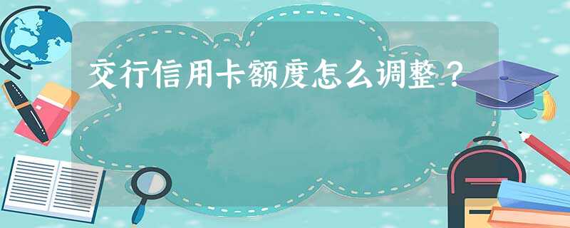 交行信用卡额度怎么调整? 交行信用卡额度怎么调整?