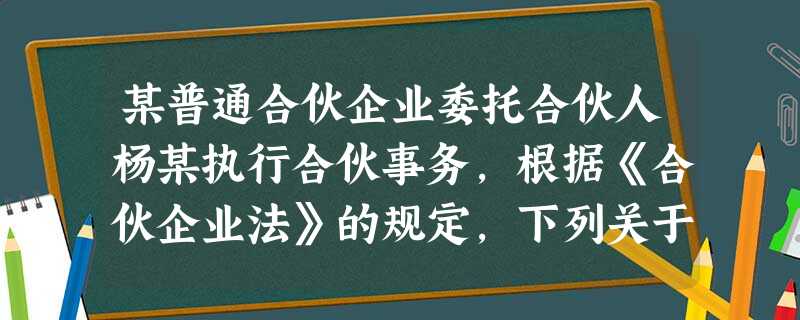 某普通合伙企业委托合伙人杨某执行合伙事务,根据《合伙企业法》的规定,下列关于杨某执行合伙事务的权利义务的表述中,正确的是 某普通合伙企业委托合伙人杨某执行合伙事务,根据《合伙企业法》的规定,下列关于杨某执行合伙事务的权利义务的表述中,正确的是