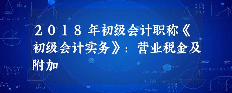 2018年初级会计职称《初级会计实务》:营业税金及附加 2018年初级会计职称《初级会计实务》:营业税金及附加