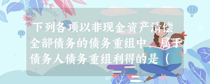 下列各项以非现金资产清偿全部债务的债务重组中,属于债务人债务重组利得的是( )。 下列各项以非现金资产清偿全部债务的债务重组中,属于债务人债务重组利得的是( )。