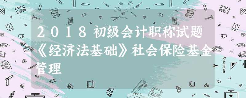 2018初级会计职称试题《经济法基础》社会保险基金管理 2018初级会计职称试题《经济法基础》社会保险基金管理