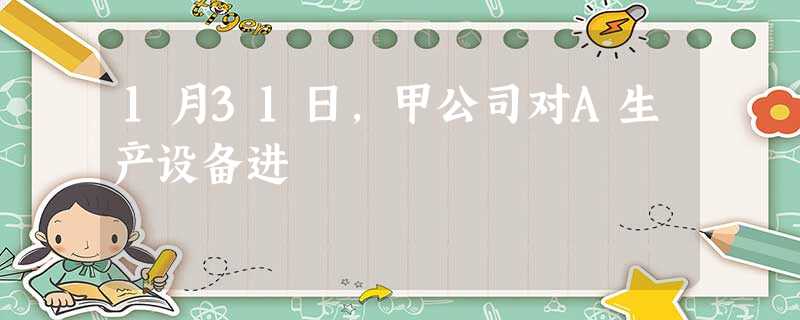 1月31日,甲公司对A生产设备进 1月31日,甲公司对A生产设备进