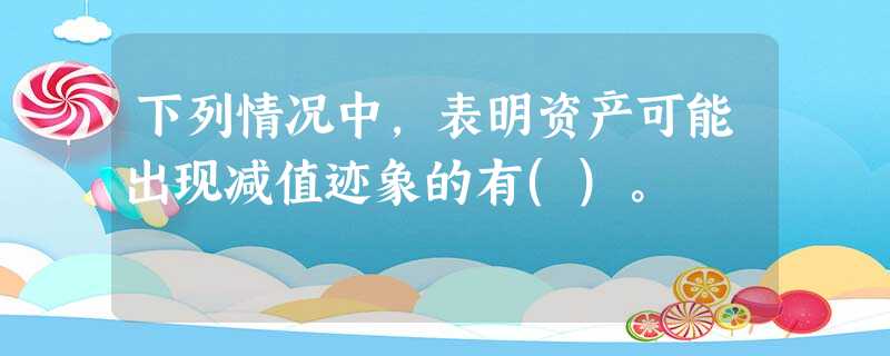 下列情况中,表明资产可能出现减值迹象的有()。 下列情况中,表明资产可能出现减值迹象的有()。