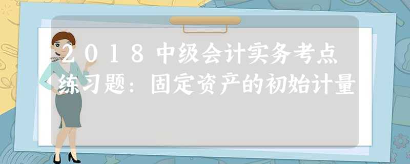 2018中级会计实务考点练习题:固定资产的初始计量 2018中级会计实务考点练习题:固定资产的初始计量