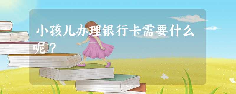 小孩儿办理银行卡需要什么呢? 小孩儿办理银行卡需要什么呢?