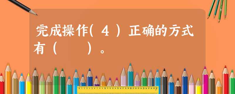 完成操作(4)正确的方式有( )。 完成操作(4)正确的方式有( )。