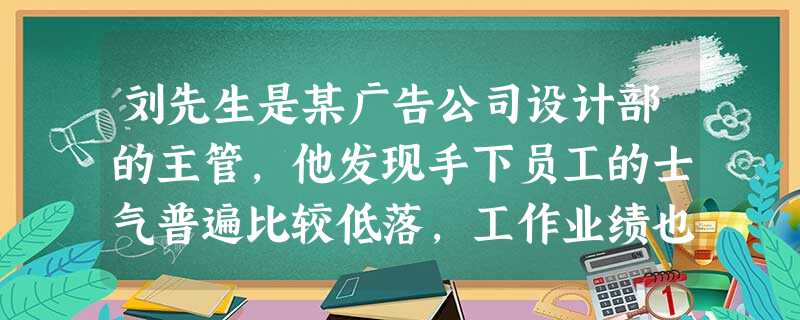 刘先生是某广告公司设计部的主管,他发现手下员工的士气普遍比较低落,工作业绩也一直没有起色。刘先生在员工中进行了调查,结果发现员工普遍感觉工作内容十分枯燥,每天只能按部就班地完成上面分配下来的工作,缺乏 刘先生是某广告公司设计部的主管,他发现手下员工的士气普遍比较低落,工作业绩也一直没有起色。刘先生在员工中进行了调查,结果发现员工普遍感觉工作内容十分枯燥,每天只能按部就班地完成上面分配下来的工作,缺乏