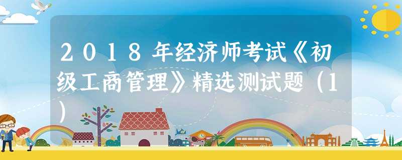 2018年经济师考试《初级工商管理》精选测试题(1) 2018年经济师考试《初级工商管理》精选测试题(1)