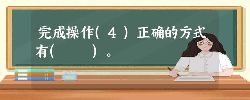 完成操作(4)正确的方式有( )。 完成操作(4)正确的方式有( )。