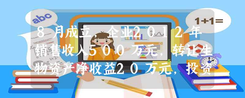8月成立,企业2012年销售收入500万元,转让生物资产净收益20万元,投资收益50万元,销售成本和税金370万元,财务费用、管理费用、销售费用共计100万元,营业外支出30万元 8月成立,企业2012年销售收入500万元,转让生物资产净收益20万元,投资收益50万元,销售成本和税金370万元,财务费用、管理费用、销售费用共计100万元,营业外支出30万元