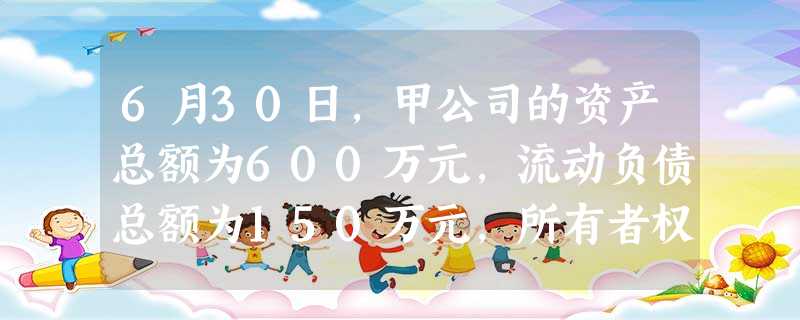 6月30日,甲公司的资产总额为600万元,流动负债总额为150万元,所有者权益总额为400万元,则当月末该公司 6月30日,甲公司的资产总额为600万元,流动负债总额为150万元,所有者权益总额为400万元,则当月末该公司