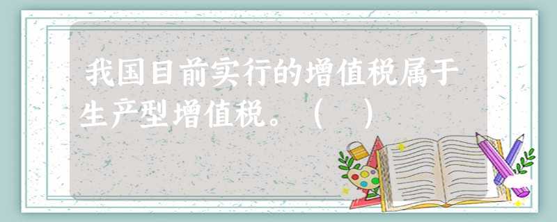 我国目前实行的增值税属于生产型增值税。( ) 我国目前实行的增值税属于生产型增值税。( )