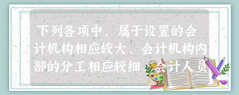 下列各项中,属于设置的会计机构相应较大、会计机构内部的分工相应较细、会计人员和岗位也相应较多的单位有( )。 下列各项中,属于设置的会计机构相应较大、会计机构内部的分工相应较细、会计人员和岗位也相应较多的单位有( )。