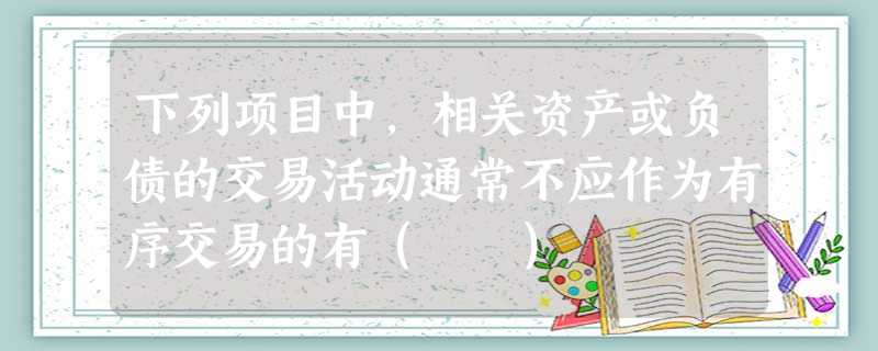 下列项目中,相关资产或负债的交易活动通常不应作为有序交易的有( ) 下列项目中,相关资产或负债的交易活动通常不应作为有序交易的有( )