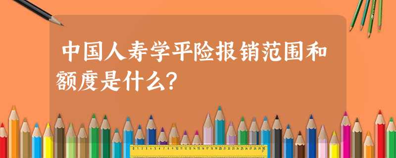 中国人寿学平险报销范围和额度是什么? 中国人寿学平险报销范围和额度是什么?