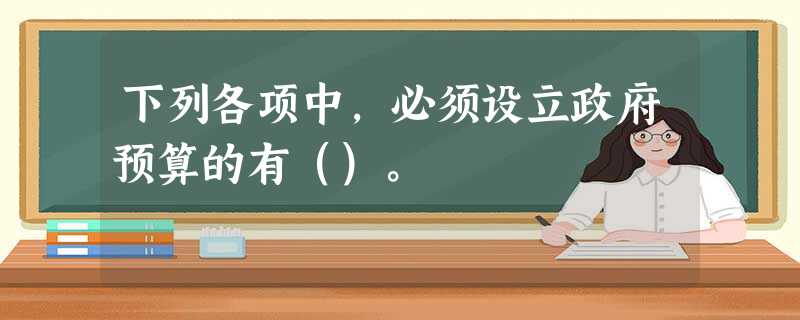 下列各项中,必须设立政府预算的有()。 下列各项中,必须设立政府预算的有()。