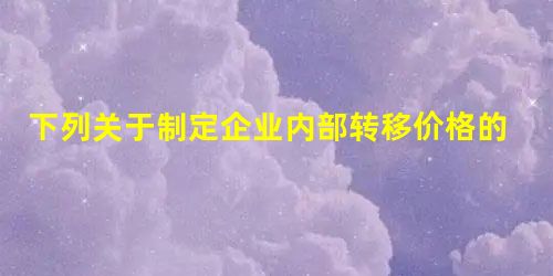 下列关于制定企业内部转移价格的表述中,错误的是()。 下列关于制定企业内部转移价格的表述中,错误的是()。